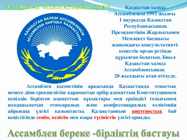 Қазақстан халқы Ассамблеясы 1995 жылғы 1 наурызда Қазақстан Республикасының Президентінің Жарлығымен Мемлекет басшысы жанындағы консультативті-кеңестік орган ретінде құрылған болатын. Биыл Қазақстан халқы Ассамблеясының 20 жылдығы атап өтілуде.  Ассамблея қызметінің арқасында Қазақстанда этностық немесе діни ерекшелігіне қарамастан әрбір азаматтың Конституциямен кепілдік берілген азаматтық  құқықтары мен еркіндігі толығымен қолданылатын этносаралық және конфессияаралық келісімнің айрықша үлгісі қалыптасты. Қазақстанның көпэтностық бай кеңістігінде сенім, келісім мен өзара түсіністік үлгісі орнады.