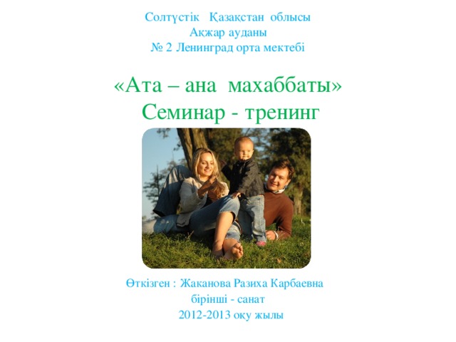 Солтүстік Қазақстан облысы  Ақжар ауданы  № 2 Ленинград орта мектебі   «Ата – ана махаббаты»   Семинар - тренинг            Өткізген : Жаканова Разиха Карбаевна  бірінші - санат  2012-2013 оқу жылы