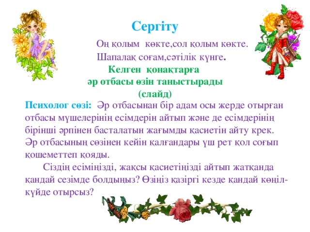 Сергіту   Оң қолым көкте,сол қолым көкте.  Шапалақ соғам,сәтілік күнге .  Келген қонақтарға  әр отбасы өзін таныстырады  (слайд)         Психолог сөзі:  Әр отбасынан бір адам осы жерде отырған отбасы мүшелерінің есімдерін айтып және де есімдерінің бірінші әрпінен басталатын жағымды қасиетін айту крек. Әр отбасының сөзінен кейін қалғандары үш рет қол соғып қошеметтеп қояды.   Сіздің есіміңізді, жақсы қасиетіңізді айтып жатқанда қандай сезімде болдыңыз?  Өзіңіз қазіргі кезде қандай көңіл-күйде отырсыз?