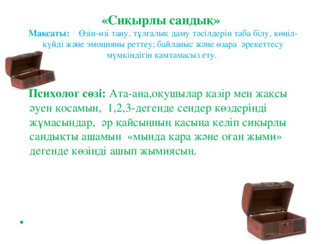 « Сиқырлы сандық»   Мақсаты: Өзін-өзі тану, тұлғалық даму тәсілдерін таба білу, көңіл-күйді және эмоцияны реттеу; байланыс және өзара әрекеттесу мүмкіндігін қамтамасыз ету.    Психолог сөзі: Ата-ана,оқушылар қазір мен жақсы әуен қосамын, 1,2,3-дегенде сендер көздеріңді жұмасыңдар, әр қайсыңның қасыңа келіп сиқырлы сандықты ашамын «мында қара және оған жыми» дегенде көзіңді ашып жымиясың.  