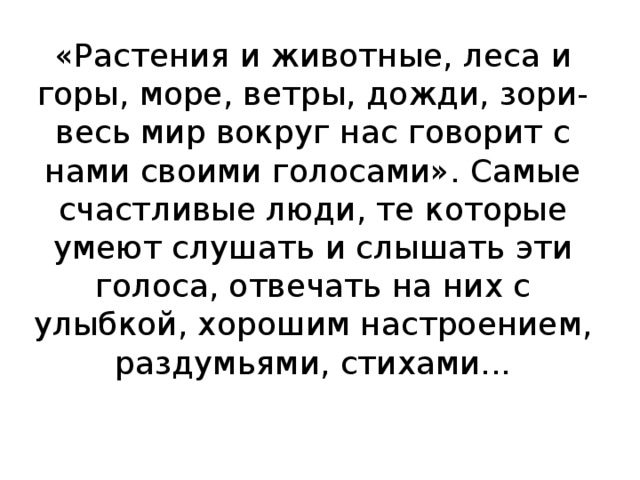 «Растения и животные, леса и горы, море, ветры, дожди, зори-весь мир вокруг нас говорит с нами своими голосами». Самые счастливые люди, те которые умеют слушать и слышать эти голоса, отвечать на них с улыбкой, хорошим настроением, раздумьями, стихами...