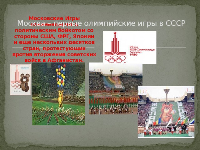 Москва – первые олимпийские игры в СССР Московские Игры ознаменовались политическим бойкотом со стороны США, ФРГ, Японии и еще нескольких десятков стран, протестующих против вторжения советских войск в Афганистан.