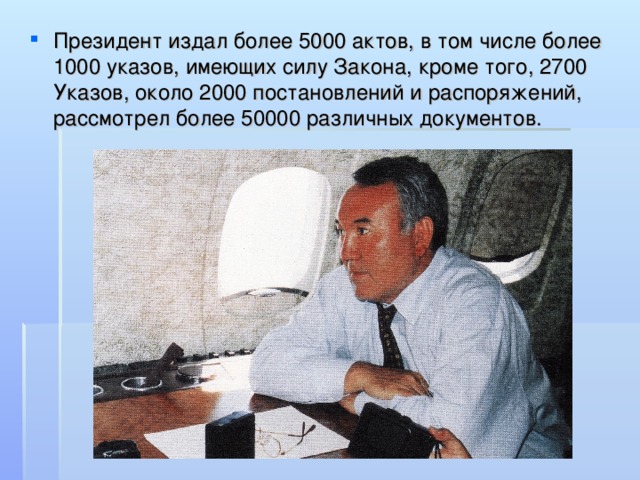 Президент издал более 5000 актов, в том числе более 1000 указов, имеющих силу Закона, кроме того, 2700 Указов, около 2000 постановлений и распоряжений, рассмотрел более 50000 различных документов.