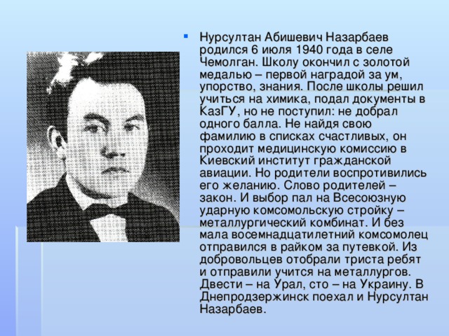 Нурсултан Абишевич Назарбаев родился 6 июля 1940 года в селе Чемолган. Школу окончил с золотой медалью – первой наградой за ум, упорство, знания. После школы решил учиться на химика, подал документы в КазГУ, но не поступил: не добрал одного балла. Не найдя свою фамилию в списках счастливых, он проходит медицинскую комиссию в Киевский институт гражданской авиации. Но родители воспротивились его желанию. Слово родителей – закон. И выбор пал на Всесоюзную ударную комсомольскую стройку – металлургический комбинат. И без мала восемнадцатилетний комсомолец отправился в райком за путевкой. Из добровольцев отобрали триста ребят и отправили учится на металлургов. Двести – на Урал, сто – на Украину. В Днепродзержинск поехал и Нурсултан Назарбаев.