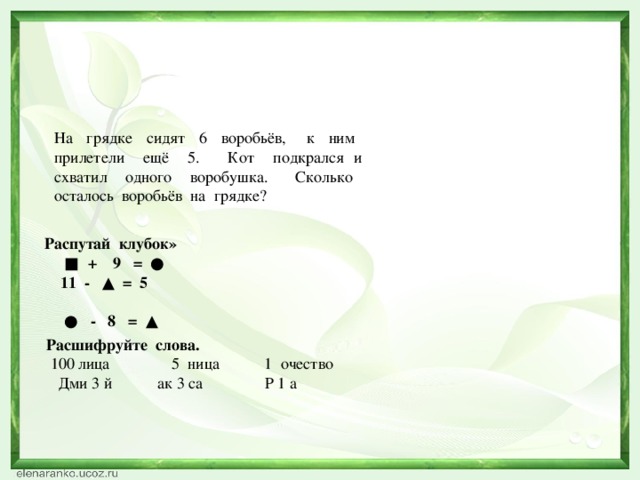 На грядке сидят 6 воробьёв, к ним прилетели ещё 5. Кот подкрался и схватил одного воробушка. Сколько осталось воробьёв на грядке? Распутай клубок» ■ + 9 = ●  11 - ▲ = 5  ● - 8 = ▲ Расшифруйте слова.  100 лица 5 ница 1 очество Дми 3 й ак 3 са Р 1 а