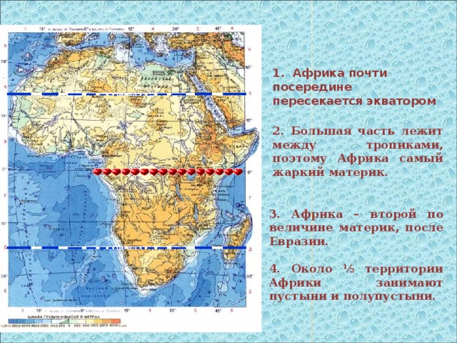 1. Африка почти посередине пересекается экватором 2. Большая часть лежит между тропиками, поэтому Африка самый жаркий материк. 3. Африка – второй по величине материк, после Евразии.  4. Около ½ территории Африки занимают пустыни и полупустыни.