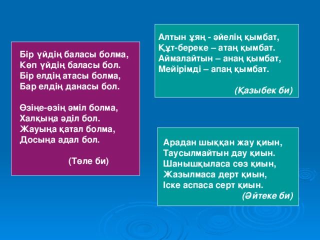 Алтын ұяң - әйелің қымбат, Құт-береке – атаң қымбат. Аймалайтын – анаң қымбат, Мейірімді – апаң қымбат.   (Қазыбек би) Бір үйдің баласы болма, Көп үйдің баласы бол. Бір елдің атасы болма, Бар елдің данасы бол.  Өзіңе-өзің әміл болма, Халқыңа әділ бол. Жауыңа қатал болма, Досыңа адал бол.   (Төле би)    Арадан шыққан жау қиын, Таусылмайтын дау қиын. Шанышқыласа сөз қиын, Жазылмаса дерт қиын, Іске аспаса серт қиын.  (Әйтеке би)