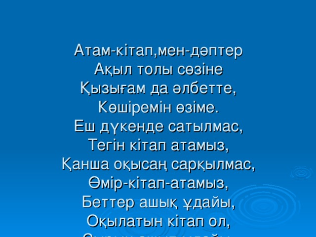 Атам-кітап,мен-дәптер  Ақыл толы сөзіне  Қызығам да әлбетте,  Көшіремін өзіме.  Еш дүкенде сатылмас,  Тегін кітап атамыз,  Қанша оқысаң сарқылмас,  Өмір-кітап-атамыз,  Беттер ашық ұдайы,  Оқылатын кітап ол,  Сырын ашып ұдайы,  Тоқылатын кітап ол.