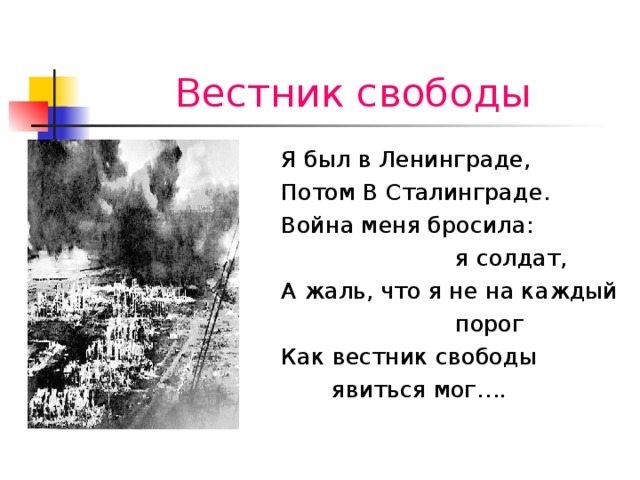 Вестник свободы Я был в Ленинграде, Потом В Сталинграде. Война меня бросила:  я солдат, А жаль, что я не на каждый  порог Как вестник свободы  явиться мог….