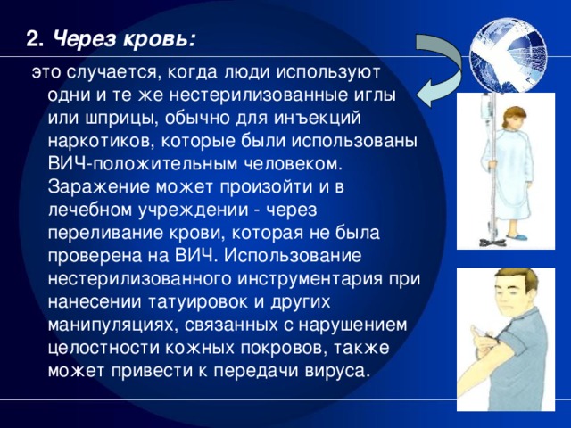 2. Через кровь:  это случается, когда люди используют одни и те же нестерилизованные иглы или шприцы, обычно для инъекций наркотиков, которые были использованы ВИЧ-положительным человеком. Заражение может произойти и в лечебном учреждении - через переливание крови, которая не была проверена на ВИЧ. Использование нестерилизованного инструментария при нанесении татуировок и других манипуляциях, связанных с нарушением целостности кожных покровов, также может привести к передачи вируса.