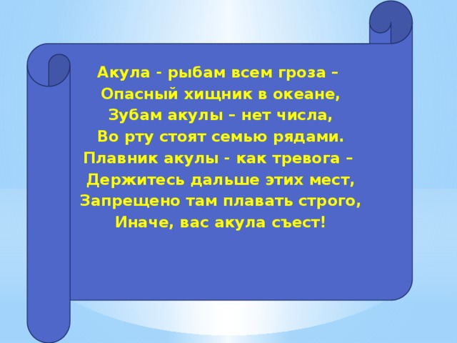 Акула - рыбам всем гроза – Опасный хищник в океане, Зубам акулы – нет числа, Во рту стоят семью рядами. Плавник акулы - как тревога – Держитесь дальше этих мест, Запрещено там плавать строго, Иначе, вас акула съест!