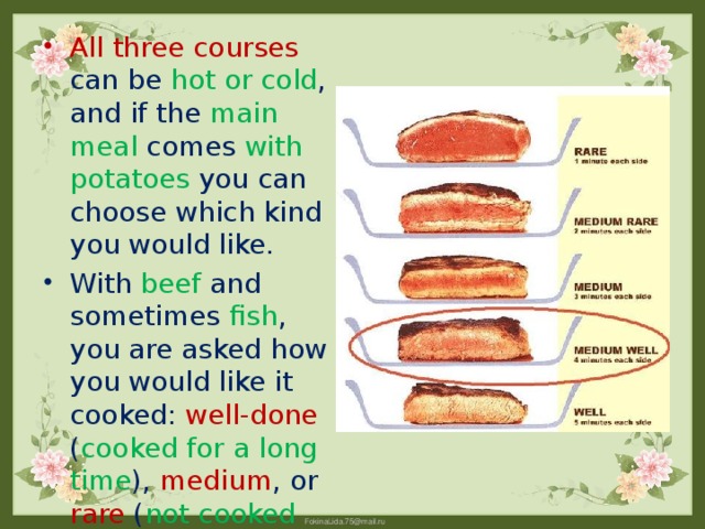All three courses can be hot or cold , and if the main meal comes with potatoes you can choose which kind you would like. With beef and sometimes fish , you are asked how you would like it cooked: well-done ( cooked for a long time ), medium , or rare ( not cooked for long ).