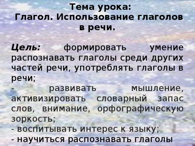 Тема урока:  Глагол. Использование глаголов в речи.  Цель:  формировать умение распознавать глаголы среди других частей речи, употреблять глаголы в речи; - развивать мышление, активизировать словарный запас слов, внимание, орфографическую зоркость; - воспитывать интерес к языку; - научиться распознавать глаголы среди других частей речи;  - оценивать результаты выполненных заданий.