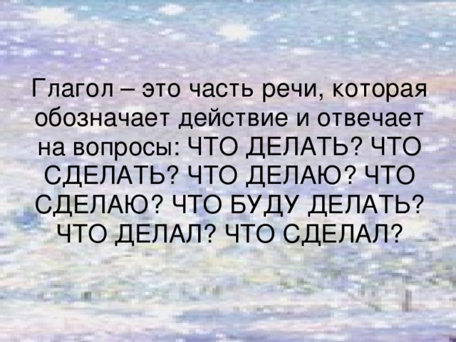 Глагол – это часть речи, которая обозначает действие и отвечает на вопросы: ЧТО ДЕЛАТЬ? ЧТО СДЕЛАТЬ? ЧТО ДЕЛАЮ? ЧТО СДЕЛАЮ? ЧТО БУДУ ДЕЛАТЬ? ЧТО ДЕЛАЛ? ЧТО СДЕЛАЛ?