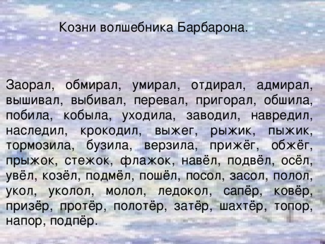 Козни волшебника Барбарона.   Заорал, обмирал, умирал, отдирал, адмирал, вышивал, выбивал, перевал, пригорал, обшила, побила, кобыла, уходила, заводил, навредил, наследил, крокодил, выжег, рыжик, пыжик, тормозила, бузила, верзила, прижёг, обжёг, прыжок, стежок, флажок, навёл, подвёл, осёл, увёл, козёл, подмёл, пошёл, посол, засол, полол, укол, уколол, молол, ледокол, сапёр, ковёр, призёр, протёр, полотёр, затёр, шахтёр, топор, напор, подпёр.