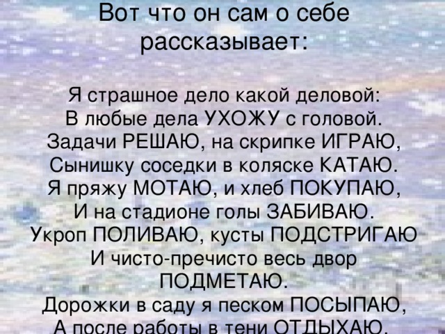 Вот что он сам о себе рассказывает:   Я страшное дело какой деловой:  В любые дела УХОЖУ с головой.  Задачи РЕШАЮ, на скрипке ИГРАЮ,  Сынишку соседки в коляске КАТАЮ.  Я пряжу МОТАЮ, и хлеб ПОКУПАЮ,  И на стадионе голы ЗАБИВАЮ.  Укроп ПОЛИВАЮ, кусты ПОДСТРИГАЮ  И чисто-пречисто весь двор ПОДМЕТАЮ.  Дорожки в саду я песком ПОСЫПАЮ,  А после работы в тени ОТДЫХАЮ.