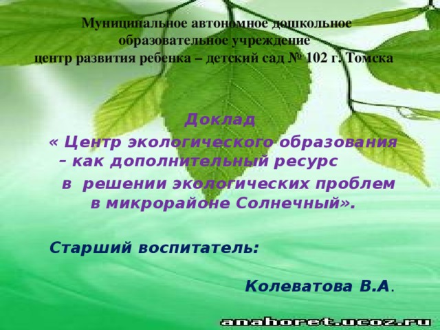 Муниципальное автономное дошкольное образовательное учреждение  центр развития ребенка – детский сад № 102 г. Томска       Доклад « Центр экологического образования – как дополнительный ресурс  в решении экологических проблем в микрорайоне Солнечный».  Старший воспитатель: Колеватова В.А .  