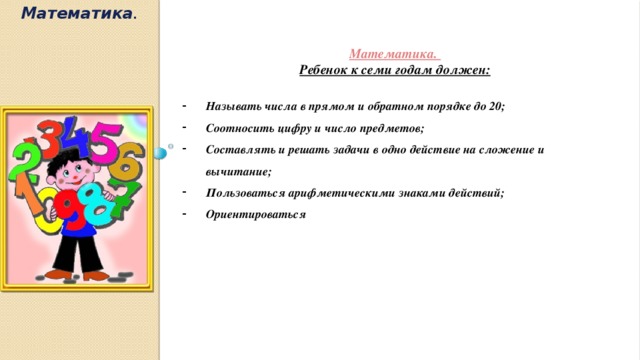 Математика .  Математика. Ребенок к семи годам должен:  Называть числа в прямом и обратном порядке до 20; Соотносить цифру и число предметов; Составлять и решать задачи в одно действие на сложение и вычитание; Пользоваться арифметическими знаками действий; Ориентироваться