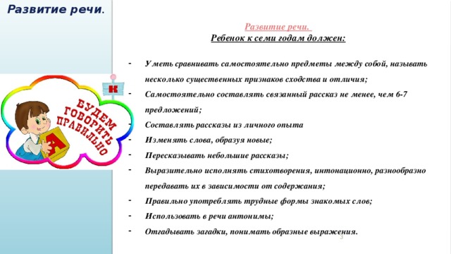 Развитие речи . Развитие речи. Ребенок к семи годам должен:  Уметь сравнивать самостоятельно предметы между собой, называть несколько существенных признаков сходства и отличия; Самостоятельно составлять связанный рассказ не менее, чем 6-7 предложений; Составлять рассказы из личного опыта Изменять слова, образуя новые; Пересказывать небольшие рассказы; Выразительно исполнять стихотворения, интонационно, разнообразно передавать их в зависимости от содержания; Правильно употреблять трудные формы знакомых слов; Использовать в речи антонимы; Отгадывать загадки, понимать образные выражения.