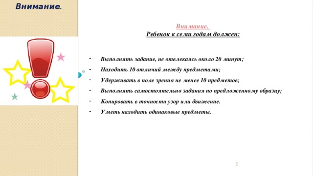 Внимание .  Внимание. Ребенок к семи годам должен:   Выполнять задание, не отвлекаясь около 20 минут; Находить 10 отличий между предметами; Удерживать в поле зрения не менее 10 предметов; Выполнять самостоятельно задания по предложенному образцу; Копировать в точности узор или движение. Уметь находить одинаковые предметы.