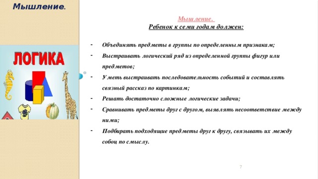 Мышление . Мышление. Ребенок к семи годам должен:  Объединять предметы в группы по определенным признакам; Выстраивать логический ряд из определенной группы фигур или предметов; Уметь выстраивать последовательность событий и составлять связный рассказ по картинкам; Решать достаточно сложные логические задачи; Сравнивать предметы друг с другом, выявлять несоответствие между ними; Подбирать подходящие предметы друг к другу, связывать их между собоц по смыслу.