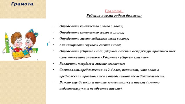 Грамота . Грамота. Ребенок к семи годам должен:  Определять количество слогов с ловах; Определять количество звуков в слогах; Определять место заданного звука в слове; Анализировать звуковой состав слова; Определять ударные слоги, ударные гласные в структуре произносимых слов, отмечать значком «Ударение» ударные гласные» Различать твердые и мягкие согласные; Составлять предложения из 2-4 слов, понимать, что слова в предложении произносятся в определенной последовательности. Важно еще до школы начать готовить руку к письму (именно подготовка руки, а не обучение письму).