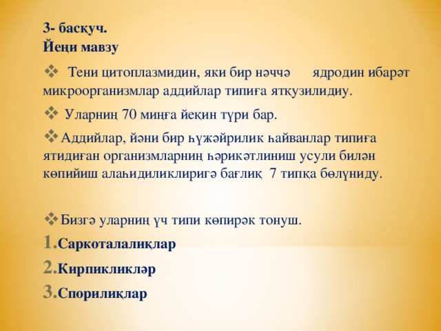 3- басқуч.  Йеңи мавзу  Тени цитоплазмидин, яки бир нәччә ядродин ибарәт микроорганизмлар аддийлар типиға ятқузилидиу.  Уларниң 70 миңға йеқин түри бар. Аддийлар, йәни бир һүжәйрилик һайванлар типиға ятидиған организмларниң һәрикәтлиниш усули билән көпийиш алаһидиликлиригә бағлиқ 7 типқа бөлүниду. Бизгә уларниң үч типи көпирәк тонуш. Саркоталалиқлар Кирпикликләр Спорилиқлар