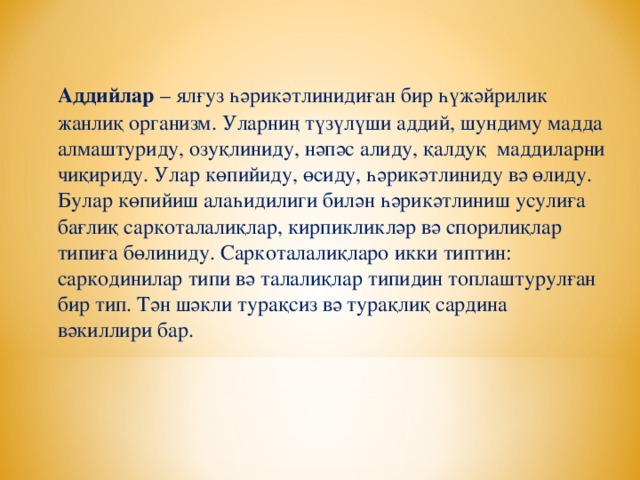 Аддийлар – ялғуз һәрикәтлинидиған бир һүжәйрилик жанлиқ организм. Уларниң түзүлүши аддий, шундиму мадда алмаштуриду, озуқлиниду, нәпәс алиду, қалдуқ маддиларни чиқириду. Улар көпийиду, өсиду, һәрикәтлиниду вә өлиду. Булар көпийиш алаһидилиги билән һәрикәтлиниш усулиға бағлиқ саркоталалиқлар, кирпикликләр вә спорилиқлар типиға бөлиниду. Саркоталалиқларо икки типтин: саркодинилар типи вә талалиқлар типидин топлаштурулған бир тип. Тән шәкли турақсиз вә турақлиқ сардина вәкиллири бар.