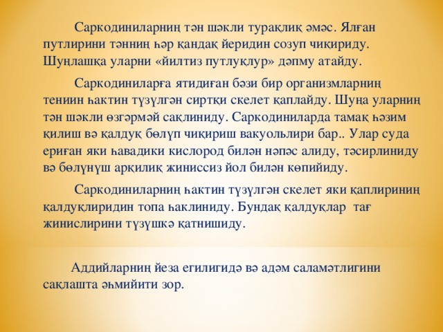 Саркодиниларниң тән шәкли турақлиқ әмәс. Ялған путлирини тәнниң һәр қандақ йеридин созуп чиқириду. Шуңлашқа уларни «йилтиз путлуқлур» дәпму атайду.  Саркодиниларға ятидиған бәзи бир организмларниң тениин һактин түзүлгән сиртқи скелет қаплайду. Шуңа уларниң тән шәкли өзгәрмәй сақлиниду. Саркодиниларда тамақ һәзим қилиш вә қалдуқ бөлүп чиқириш вакуольлири бар.. Улар суда ериған яки һавадики кислород билән нәпәс алиду, тәсирлиниду вә бөлүнүш арқилиқ жиниссиз йол билән көпийиду.  Саркодиниларниң һактин түзүлгән скелет яки қаплириниң қалдуқлиридин топа һаклиниду. Бундақ қалдуқлар тағ жинислирини түзүшкә қатнишиду.  Аддийларниң йеза егилигидә вә адәм саламәтлигини сақлашта әһмийити зор.