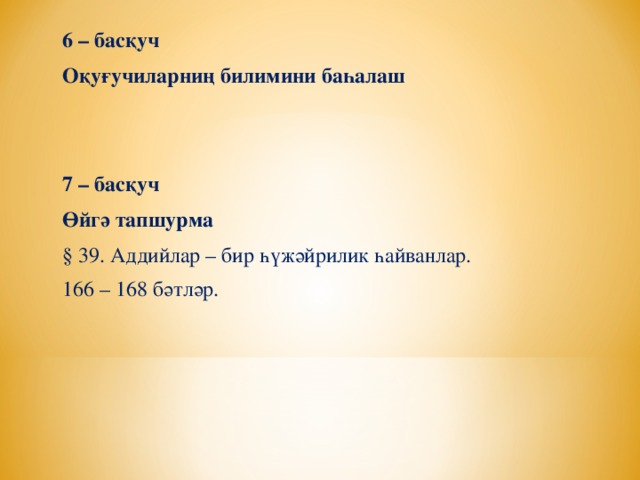 6 – басқуч Оқуғучиларниң билимини баһалаш   7 – басқуч Өйгә тапшурма § 39. Аддийлар – бир һүжәйрилик һайванлар. 166 – 168 бәтләр.