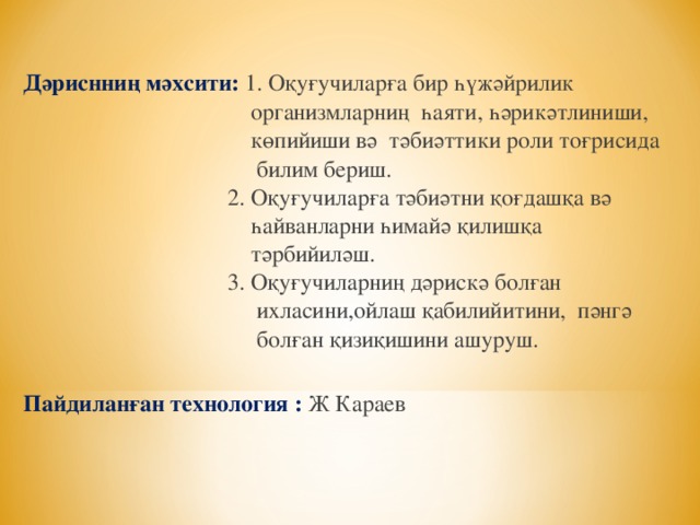 Дәриснниң мәхсити: 1. Оқуғучиларға бир һүжәйрилик  организмларниң һаяти, һәрикәтлиниши,  көпийиши вә тәбиәттики роли тоғрисида  билим бериш.  2. Оқуғучиларға тәбиәтни қоғдашқа вә  һайванларни һимайә қилишқа  тәрбийиләш.  3. Оқуғучиларниң дәрискә болған  ихласини,ойлаш қабилийитини, пәнгә  болған қизиқишини ашуруш.  Пайдиланған технология : Ж Караев