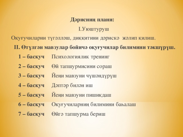 Дәрисниң плани:  І.Уюштуруш Оқуғучиларни түгәлләш, диққитини дәрискә жәлип қилиш.  ІІ. Өтүлгән мавзулар бойичә оқуғучилар билимини тәкшүрүш.  1 – басқуч Психологиялик тренинг  2 – басқуч Өй тапшурмисини сораш   3 – басқуч Йеңи мавзуни чүшәндүрүш  4 – басқуч Дәптәр билән иш  5 – басқуч Йеңи мавзуни пишиқдаш  6 – басқуч Оқуғучиларниң билимини баһалаш  7 – басқуч Өйгә тапшурма бериш