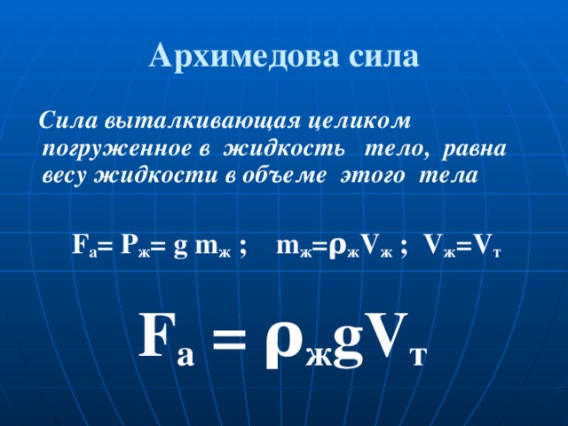 Архимедова сила  Сила выталкивающая целиком погруженное в жидкость тело, равна весу жидкости в объеме этого тела   F а = Р ж = g m ж ; m ж =ρ ж V ж ; V ж = V т  F а = ρ ж gV т
