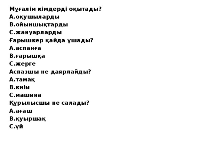 Мұғалім кімдерді оқытады? А.оқушыларды  В.ойыншықтарды  С.жануарларды Ғарышкер қайда ұшады? А.аспанға   В.ғарышқа   С.жерге Аспазшы не даярлайды? А.тамақ В.киім С.машина Құрылысшы не салады? А.ағаш В.қуыршақ С.үй