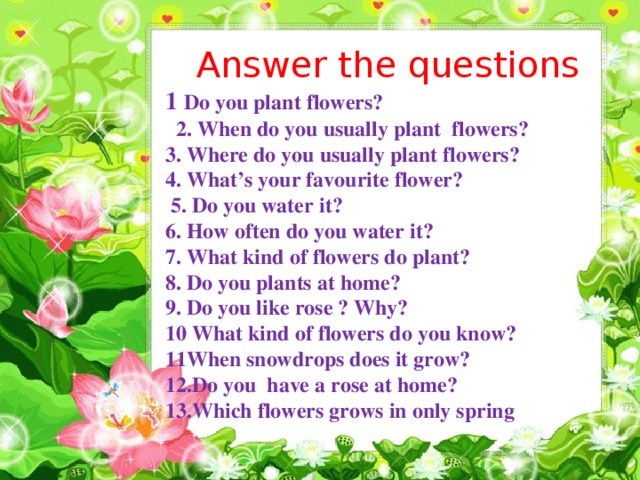 Answer the questions 1 Do you plant flowers?  2. When do you usually plant flowers? 3. Where do you usually plant flowers? 4. What’s your favourite flower?  5. Do you water it? 6. How often do you water it? 7. What kind of flowers do plant? 8. Do you plants at home? 9. Do you like rose ? Why? 10 What kind of flowers do you know? 11When snowdrops does it grow? 12.Do you have a rose at home? 13.Which flowers grows in only spring