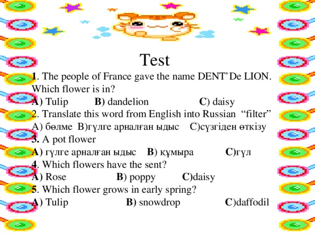 Test 1 . The people of France gave the name DENT’De LION. Which flower is in? А) Tulip B) dandelion C ) daisy 2. Translate this word from English into Russian “filter” А) бөлме B)гүлге арналған ыдыс C)сүзгіден өткізу 3. A pot flower А) гүлге арналған ыдыс B ) құмыра C) гүл 4 . Which flowers have the sent? А) Rose B ) poppy C) daisy 5 . Which flower grows in early spring? А) Tulip B) snowdrop C )daffodil