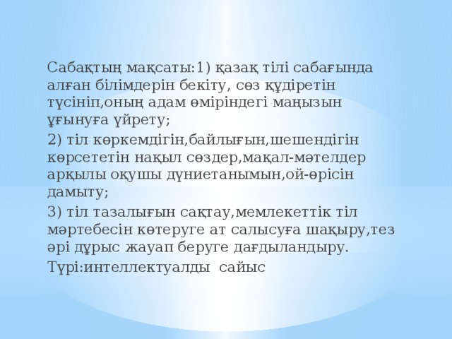 Сабақтың мақсаты:1) қазақ тілі сабағында алған білімдерін бекіту, сөз құдіретін түсініп,оның адам өміріндегі маңызын ұғынуға үйрету; 2) тіл көркемдігін,байлығын,шешендігін көрсететін нақыл сөздер,мақал-мәтелдер арқылы оқушы дүниетанымын,ой-өрісін дамыту; 3) тіл тазалығын сақтау,мемлекеттік тіл мәртебесін көтеруге ат салысуға шақыру,тез әрі дұрыс жауап беруге дағдыландыру. Түрі:интеллектуалды сайыс