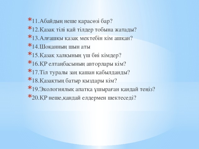 11.Абайдың неше қарасөзі бар? 12.Қазақ тілі қай тілдер тобына жатады? 13.Алғашқы қазақ мектебін кім ашқан? 14.Шоқанның шын аты 15.Қазақ халқының үш биі кімдер? 16.ҚР елтаңбасының авторлары кім? 17.Тіл туралы заң қашан қабылданды? 18.Қазақтың батыр қыздары кім? 19.Экологиялық апатқа ұшыраған қандай теңіз? 20.ҚР неше,қандай елдермен шектеседі?