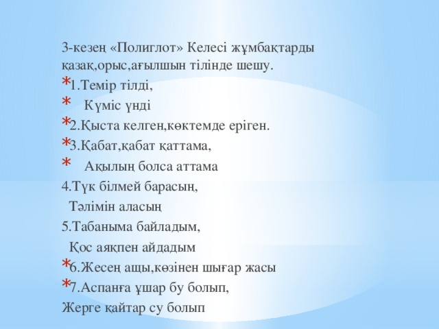 3-кезең «Полиглот» Келесі жұмбақтарды қазақ,орыс,ағылшын тілінде шешу. 1.Темір тілді,  Күміс үнді 2.Қыста келген,көктемде еріген. 3.Қабат,қабат қаттама,  Ақылың болса аттама 4.Түк білмей барасың,  Тәлімін аласың 5.Табаныма байладым,  Қос аяқпен айдадым 6.Жесең ащы,көзінен шығар жасы 7.Аспанға ұшар бу болып, Жерге қайтар су болып