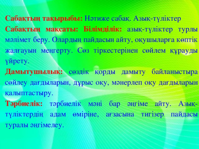 Сабақтың тақырыбы:  Нәтиже сабақ. Азық-түліктер Сабақтың мақсаты:  Білімділік:  азық-түліктер турлы мәлімет беру. Олардың пайдасын айту, оқушыларға көптік жалғауын меңгерту. Сөз тіркестерінен сөйлем құрауды үйрету. Дамытушылық:  сөздік қорды дамыту байланыстыра сөйлеу дағдыларын, дұрыс оқу, мәнерлеп оқу дағдыларын қалыптастыру. Тәрбиелік:  тәрбиелік мәні бар әңгіме айту. Азық-түліктердің адам өміріне, ағзасына тигізер пайдасы туралы әңгімелеу.