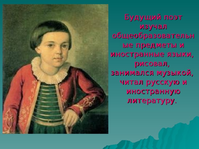 Будущий поэт изучал общеобразовательные предметы и иностранные языки,  рисовал,  занимался музыкой,  читал русскую и иностранную литературу.