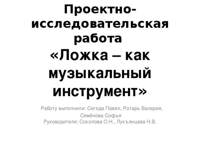 Проектно-исследовательская работа  « Ложка – как музыкальный инструмент »   Работу выполнили: Сегеда Павел, Ротарь Валерия,  Семёнова Софья  Руководители: Соколова О.Н., Лукъянцева Н.В.