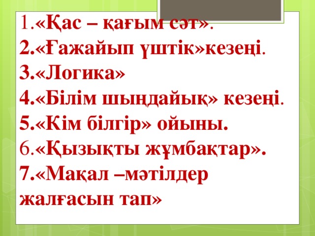 1. «Қас – қағым сәт» .  2.«Ғажайып үштік»кезеңі .  3.«Логика»   4.«Білім шыңдайық» кезеңі .  5.«Кім білгір» ойыны.   6. «Қызықты жұмбақтар».   7.«Мақал –мәтілдер жалғасын тап»