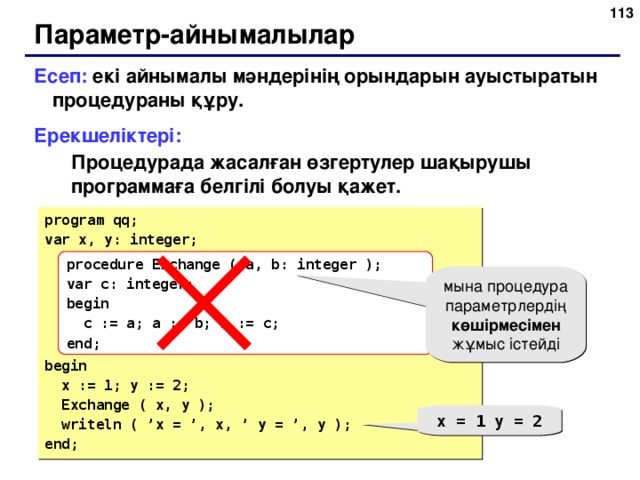 109 Параметр-айнымалылар Есеп: екі айнымалы мәндерінің орындарын ауыстыратын процедураны құру. Ерекшеліктері: Процедурада жасалған өзгертулер шақырушы программаға белгілі болуы қажет. Процедурада жасалған өзгертулер шақырушы программаға белгілі болуы қажет. program qq; var x, y: integer; begin  x := 1; y := 2;  Exchange ( x, y );  writeln ( ’x = ’, x, ’ y = ’, y ); end; procedure Exchange (  a, b: integer ); var c: integer; begin  c := a; a := b; b := c; end; мына процедура параметрлердің көшірмесімен жұмыс істейді x = 1 y = 2 109