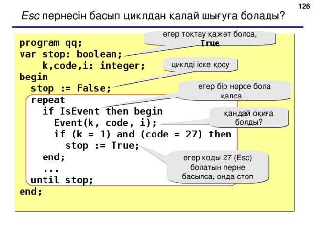124 Esc пернесін басып циклдан қалай шығуға болады ? егер тоқтау қажет болса,  True program qq; var stop: boolean;  k,code,i: integer;  begin  stop := False;  repeat  if IsEvent then begin  Event(k, code, i);  if (k = 1) and (code = 27) then  stop := True;  end;  ...  until stop; end; циклді іске қосу егер бір нәрсе бола қалса... қандай оқиға болды? е гер коды 27  ( Esc ) болатын перне басылса, онда стоп 124