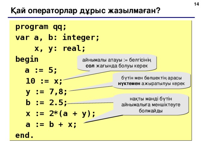 6 Қай операторлар дұрыс жазылмаған?  program qq;  var a, b: integer;    x, y: real;   begin   a := 5;  10 := x;  y := 7 , 8;  b := 2.5;  x := 2*(a + y);   a := b + x;  end. айнымалы атауы := белгісінің сол жағында болуы керек бүтін мен бөлшектің арасы нүктемен ажыратылуы керек нақты мәнді бүтін айнымалыға меншіктеуге болмайды 6