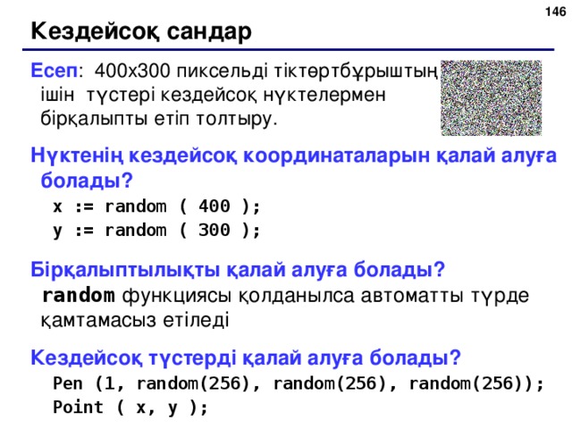 143 Кездейсоқ сандар Есеп : 400х300 пиксельді тіктөртбұрыштың ішін түстері кездейсоқ нүктелермен бірқалыпты етіп толтыру. Нүктенің кездейсоқ координаталарын қалай алуға болады? x := random ( 400 ); y := random ( 300 ); x := random ( 400 ); y := random ( 300 ); Бірқалыптылықты қалай алуға болады?   random  функциясы қолданылса автоматты түрде қамтамасыз етіледі Кездейсоқ түстерді қалай алуға болады? Pen (1, random(256), random(256), random(256)); Point ( x, y ); Pen (1, random(256), random(256), random(256)); Point ( x, y ); 143