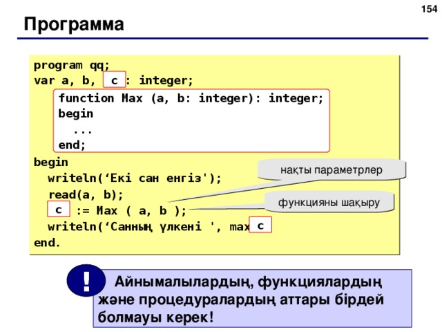 153 Программа program qq; var a, b, max: integer; begin  writeln(‘ Екі сан енгіз ');  read(a, b);  max := Max ( a, b );  writeln(‘ Санның үлкені  ' , max ); end. c function Max (a, b: integer): integer; begin  ... end; нақты параметрлер функцияны шақыру c c !  Айнымалылардың, функциялардың және процедуралардың аттары бірдей болмауы керек! 154
