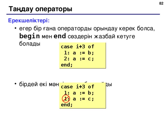 78 Таңдау операторы Ерекшеліктері: егер бір ғана операторды орындау керек болса, begin  мен  end  сөздерін жазбай кетуге болады бірдей екі мәнді қоюға болмайды егер бір ғана операторды орындау керек болса, begin  мен  end  сөздерін жазбай кетуге болады бірдей екі мәнді қоюға болмайды case i+3  of  1: a := b;  2 : a := c; end; case i+3  of  1: a := b;  1: a := c; end; 82