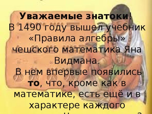 Уважаемые знатоки ! В 1490 году вышел учебник «Правила алгебры» чешского математика Яна Видмана.  В нем впервые появились то , что, кроме как в математике, есть ещё и в характере каждого человека. Что же именно?